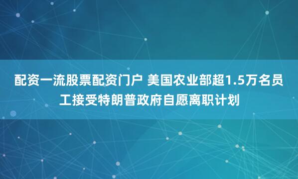 配资一流股票配资门户 美国农业部超1.5万名员工接受特朗普政府自愿离职计划