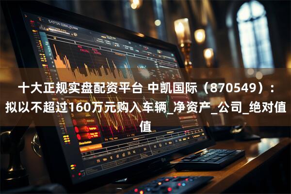 十大正规实盘配资平台 中凯国际（870549）：拟以不超过160万元购入车辆_净资产_公司_绝对值