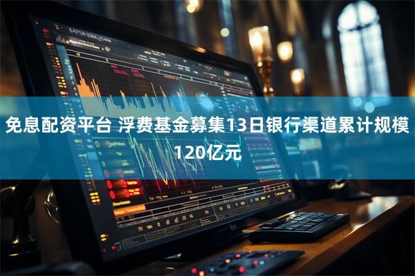 免息配资平台 浮费基金募集13日银行渠道累计规模120亿元