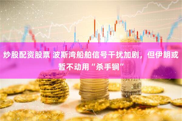 炒股配资股票 波斯湾船舶信号干扰加剧，但伊朗或暂不动用“杀手锏”