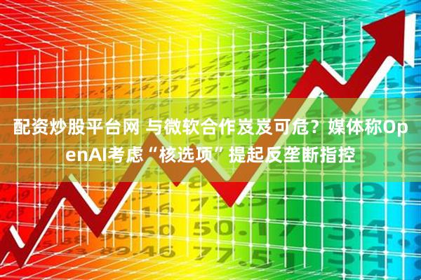 配资炒股平台网 与微软合作岌岌可危？媒体称OpenAI考虑“核选项”提起反垄断指控