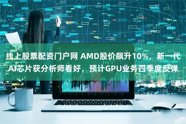 线上股票配资门户网 AMD股价飙升10%，新一代AI芯片获分析师看好，预计GPU业务四季度反弹