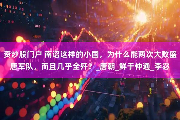 资炒股门户 南诏这样的小国，为什么能两次大败盛唐军队，而且几乎全歼？_唐朝_鲜于仲通_李宓