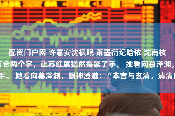 配资门户网 许意安沈枫眠 萧墨衍纪晗依 沈南枝慕云舟 牧云月顾景知 苟合两个字，让苏红葉猛然攥紧了手。 她看向慕泽渊，眼神澄澈：“本宫与玄清，清清白白。”