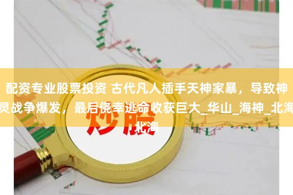配资专业股票投资 古代凡人插手天神家暴，导致神灵战争爆发，最后侥幸逃命收获巨大_华山_海神_北海