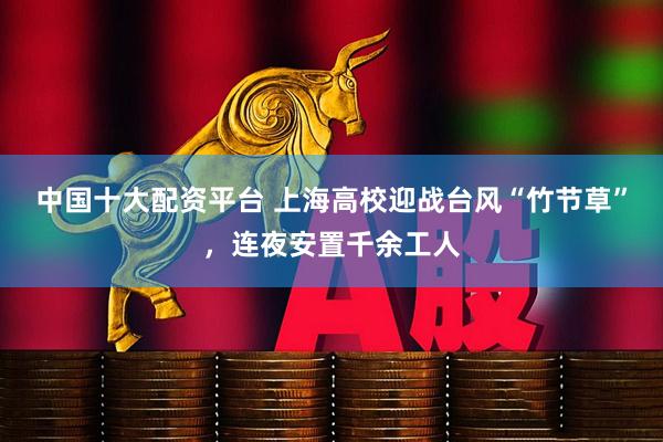 中国十大配资平台 上海高校迎战台风“竹节草”，连夜安置千余工人