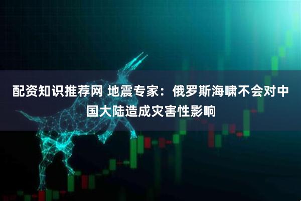 配资知识推荐网 地震专家：俄罗斯海啸不会对中国大陆造成灾害性影响