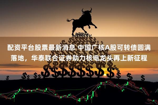 配资平台股票最新消息 中国广核A股可转债圆满落地，华泰联合证券助力核电龙头再上新征程