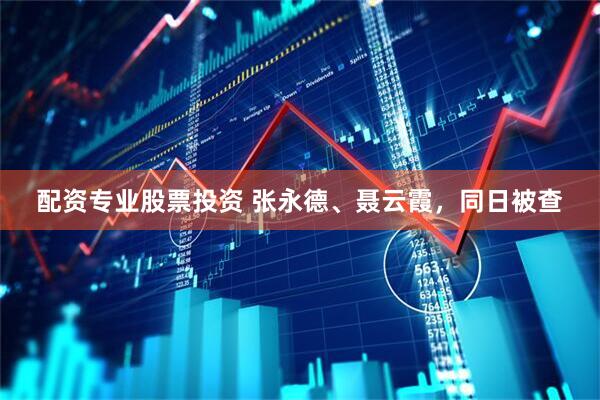配资专业股票投资 张永德、聂云霞，同日被查