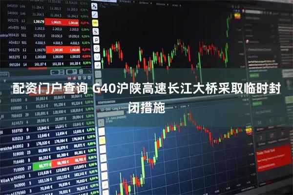 配资门户查询 G40沪陕高速长江大桥采取临时封闭措施