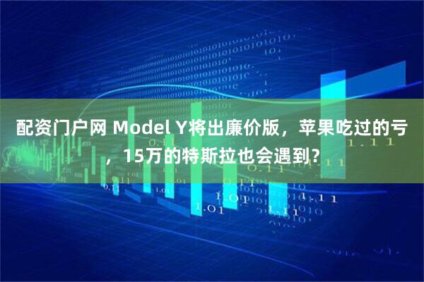 配资门户网 Model Y将出廉价版，苹果吃过的亏，15万的特斯拉也会遇到？