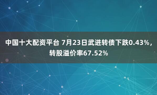 中国十大配资平台 7月23日武进转债下跌0.43%，转股溢价率67.52%