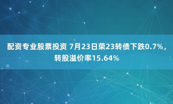 配资专业股票投资 7月23日荣23转债下跌0.7%，转股溢价率15.64%
