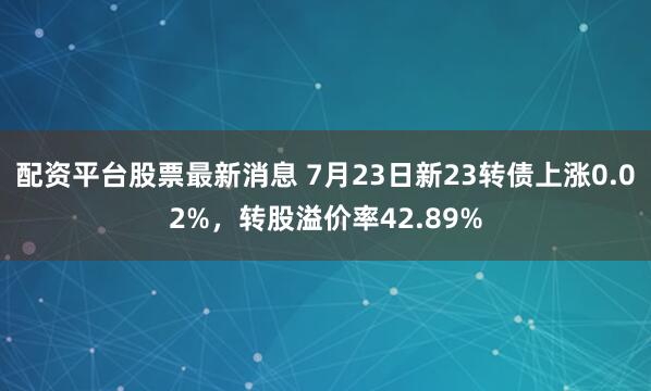 配资平台股票最新消息 7月23日新23转债上涨0.02%，转股溢价率42.89%